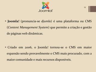 12




 Joomla! (pronuncia-se djumla) é uma plataforma ou CMS
 (Content Management System) que permite a criação e gestão
 de páginas web dinâmicas.



 Criado em 2006, o Joomla! tornou-se o CMS em maior
 expansão sendo provavelmente o CMS mais procurado, com a
 maior comunidade e mais recursos disponíveis.
 