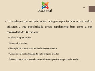 13




 É um software que acarreta muitas vantagens e por isso muito procurado e

 utilizado, a sua popularidade cresce rapidamente bem como a sua

 comunidade de utilizadores:

   Software open source

   Disponível online

   Redução de custos com o seu desenvolvimento

   Conteúdo do site atualizado pelo próprio criador

   Não necessita de conhecimentos técnicos profundos para criar o site
 