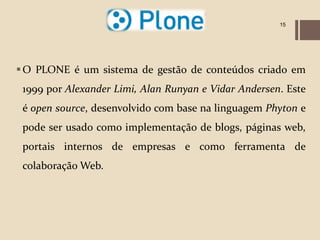 15




 O PLONE é um sistema de gestão de conteúdos criado em
 1999 por Alexander Limi, Alan Runyan e Vidar Andersen. Este
 é open source, desenvolvido com base na linguagem Phyton e
 pode ser usado como implementação de blogs, páginas web,
 portais internos de empresas e como ferramenta de
 colaboração Web.
 