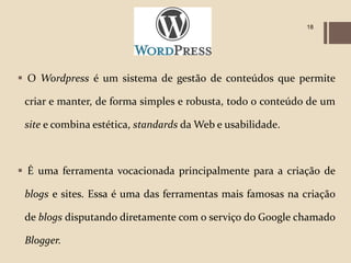 18




 O Wordpress é um sistema de gestão de conteúdos que permite

 criar e manter, de forma simples e robusta, todo o conteúdo de um

 site e combina estética, standards da Web e usabilidade.



 É uma ferramenta vocacionada principalmente para a criação de

 blogs e sites. Essa é uma das ferramentas mais famosas na criação

 de blogs disputando diretamente com o serviço do Google chamado

 Blogger.
 