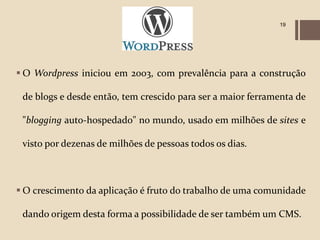 19




 O Wordpress iniciou em 2003, com prevalência para a construção

 de blogs e desde então, tem crescido para ser a maior ferramenta de

 "blogging auto-hospedado" no mundo, usado em milhões de sites e

 visto por dezenas de milhões de pessoas todos os dias.



 O crescimento da aplicação é fruto do trabalho de uma comunidade

 dando origem desta forma a possibilidade de ser também um CMS.
 