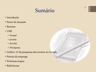 2

                           Sumário
 Introdução
 Ponto de situação
 Resumo
 CMS
   Drupal
   Joomla
   PLONE
   Wordpress
 Gráfico: nº de pesquisas dos termos no Google
 Portais de emprego
 Próximas etapas
 Referências
 
