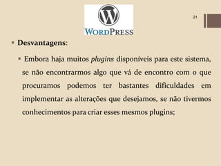 21




 Desvantagens:

  Embora haja muitos plugins disponíveis para este sistema,
  se não encontrarmos algo que vá de encontro com o que
  procuramos podemos ter bastantes dificuldades em
  implementar as alterações que desejamos, se não tivermos
  conhecimentos para criar esses mesmos plugins;
 