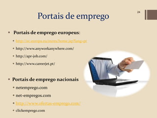 24

                Portais de emprego
 Portais de emprego europeus:
  http://ec.europa.eu/eures/home.jsp?lang=pt

  http://www.anyworkanywhere.com/

  http://apr-job.com/

  http://www.careerjet.pt/



 Portais de emprego nacionais
  netemprego.com
  net-empregos.com
  http://www.ofertas-emprego.com/
  clickemprego.com
 