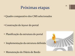 25

               Próximas etapas
 Quadro comparativo dos CMS selecionados


 Construção do layout do portal


 Planificação da estrutura do portal


 Implementação da estrutura definida


 Manutenção do Diário de Bordo
 