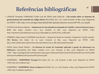 Referências bibliográficas
                                                                                                                   26




 CHAGAS, Fernando; CARVALHO, Cedric Luiz de; SILVA, João Carlos da – Um estudo sobre os sistemas de
  gerenciamento de conteúdo de código aberto [Em linha]. [S.l.: s.n.], 2008. [Consult. 16 Mar. 2013]. Disponível
  em WWW: <URL: http://www.inf.ufg.br/sites/default/files/uploads/relatorios-tecnicos/RT-INF_002-08.pdf>.

 COELHO, José Romana Baptista – Implantação de uma plataforma integrada de trabalho e desenvolvimento para a
  FCUL    [Em      linha].   Coimbra:     [s.n.],   2010.     [Consult.   16   Mar.   2013].   Disponível   em   WWW:   <URL:
  http://repositorio.ul.pt/bitstream/10451/5104/1/ulfc095858_tm_Jos%C3%A9_Coelho.pdf>.

 FERREIRA, Felipe Gomes; GLANZMAN, José Honório – Sistemas de Gestão de Conteúdo: Comparativo: Drupal x Joomla!.
  CES    Revista     [Em     linha].   vol.   25    (2011).   [Consult.   16   Mar.   2013].   Disponível   em   WWW:   <URL:
  http://web2.cesjf.br/sites/cesjf/revistas/cesrevista/edicoes/2011/11_BSI_SistemasdeGestao.pdf>.

 NEVES, Bruno Daniel Pinheiro – Os Sistemas de Gestão de Conteúdos aplicados à gestão da informação em
  bibliotecas universitárias [Em linha]. Coimbra: [s.n.], 2010. [Consult. 15 Mar. 2013]. Disponível em WWW:
  <URL: https://estudogeral.sib.uc.pt/bitstream/10316/14462/1/Sistemas%20de%20Gest%C3%A3o%20de%20Conte%C3%BA
  dos%20em%20bibliotecas%20universit%C3%A1rias.pdf>.

 WORDPRESS – WORDPRESS: Portugal [Em linha]. [S.l.: s.n., s.d]. [Consult. 10 Mar. 2013]. Disponível em WWW:
  <URL: http://pt.wordpress.org/>.

 WORDPRESS – WORDPRESS: About wordpress [Em linha]. [S.l.: s.n., s.d]. [Consult. 10 Mar. 2013]. Disponível em WWW:
  <URL: http://wordpress.org/about/>.
 