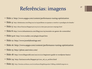 Referências: imagens
                                                                                                          27




 Slide 2: http://www.aspgw.com/content/performance-tuning-optimization
 Slide 4: http://dinheirama.com/blog/2011/02/09/problema-ou-questao-a-resolver-o-paradigma-do-desafio/
 Slide 5: http://dicas-financas.blogspot.pt/2013/02/27-sites-para-procurar-emprego.html

 Slide 8: http://www.infoasistencia.com/blog/2011/05/necesito-un-gestor-de-contenidos/

 Slide 9,10: http://www.mailjet.com/plugin/drupal.htm

 Slide 12: http://www.joomlahostings.net/

 Slide 16: http://www.aspgw.com/content/performance-tuning-optimization

 Slide 15: http://plone.uservoice.com/

 Slide 18: http://www.blogworld.com/2011/10/12/a-beginners-guide-to-wordpress-basics/

 Slide 24: http://katiuscecunha.blogspot.pt/2011_06_01_archive.html

 Slide 25: http://hotsites.atribuna.com.br/atribuna/blogfabiogoulart/?idblog=282&idCategoria=10
 