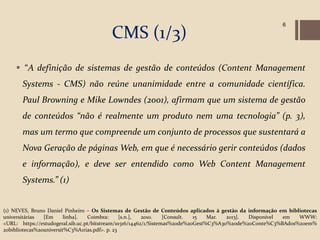 6

                                        CMS (1/3)
     “A definição de sistemas de gestão de conteúdos (Content Management
       Systems - CMS) não reúne unanimidade entre a comunidade científica.
       Paul Browning e Mike Lowndes (2001), afirmam que um sistema de gestão
       de conteúdos “não é realmente um produto nem uma tecnologia” (p. 3),
       mas um termo que compreende um conjunto de processos que sustentará a
       Nova Geração de páginas Web, em que é necessário gerir conteúdos (dados
       e informação), e deve ser entendido como Web Content Management
       Systems.” (1)


(1) NEVES, Bruno Daniel Pinheiro – Os Sistemas de Gestão de Conteúdos aplicados à gestão da informação em bibliotecas
universitárias  [Em      linha].  Coimbra:      [s.n.],  2010.    [Consult. 15   Mar.  2013]. Disponível em   WWW:
<URL: https://estudogeral.sib.uc.pt/bitstream/10316/14462/1/Sistemas%20de%20Gest%C3%A3o%20de%20Conte%C3%BAdos%20em%
20bibliotecas%20universit%C3%A1rias.pdf>. p. 23
 
