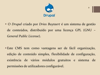 9




 O Drupal criado por Dries Buytaert é um sistema de gestão
 de conteúdos, distribuído por uma licença GPL (GNU –
 General Public License).


 Este CMS tem como vantagens ser de fácil organização,
 edição de conteúdo simples, flexibilidade de configuração,
 existência de vários módulos gratuitos e sistema de
 permissões de utilizadores configurável.
 