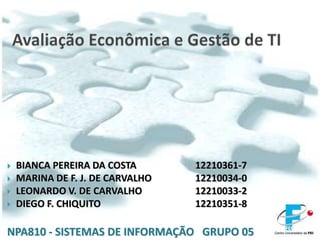 Avaliação Econômica e Gestão de TI BIANCA PEREIRA DA COSTA		12210361-7 MARINA DE F. J. DE CARVALHO  		12210034-0	 LEONARDO V. DE CARVALHO		12210033-2 DIEGO F. CHIQUITO			12210351-8 NPA810 - SISTEMAS DE INFORMAÇÃO   GRUPO 05 