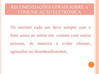 RECOMENDAÇÕES GERAIS SOBRE A
  COMUNICAÇÃO ELETRÔNICA


Na internet cada um deve sempre usar o
bom senso ao entrar em contato com outras
pessoas, de maneira a evitar ofensas,
agressões ou desentendimentos.
 