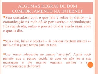 ALGUMAS REGRAS DE BOM
      COMPORTAMENTO NA INTERNET
Seja cuidadoso com o que fala e sobre os outros – a
comunicação na rede dá-se por escrito e normalmente
fica registrada, então é preciso cuidar muito mais com
o que se diz.

Seja claro, breve e objetivo – as pessoas recebem muitos e-
mails e têm pouco tempo para ler tudo.

Use termos adequados no campo “assunto”. Assim você
permite que a pessoa decida se quer ou não ler a sua
mensagem e até mesmo organiza melhor a sua
correspondência eletrônica
 