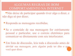 ALGUMAS REGRAS DE BOM
     COMPORTAMENTO NA INTERNET
  Não deixe de participar quando tiver algo a dizer, e
não diga só por dizer;

 Responda as mensagens recebidas;

 Se o conteúdo de sua mensagem for estritamente
  pessoal e particular, use o correio eletrônico para
  comunicar-se diretamente com seu interlocutor.

 Em lista de discussão, leia toda a discussão antes de
  enviar sua mensagem, pois alguém pode ter dito o que
  você quer dizer.
 
