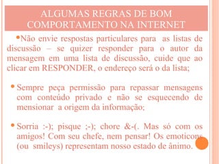 ALGUMAS REGRAS DE BOM
     COMPORTAMENTO NA INTERNET
   Não envie respostas particulares para as listas de
discussão – se quizer responder para o autor da
mensagem em uma lista de discussão, cuide que ao
clicar em RESPONDER, o endereço será o da lista;

 Sempre peça permissão para repassar mensagens
  com conteúdo privado e não se esquecendo de
  mensionar a origem da informação;

 Sorria :-); pisque ;-); chore &-(. Mas só com os
  amigos! Com seu chefe, nem pensar! Os emoticons
  (ou smileys) representam nosso estado de ânimo.
 
