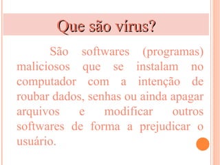 Que são vírus?
      São softwares (programas)
maliciosos que se instalam no
computador com a intenção de
roubar dados, senhas ou ainda apagar
arquivos    e    modificar    outros
softwares de forma a prejudicar o
usuário.
 
