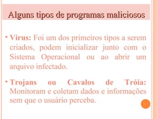 Alguns tipos de programas maliciosos

• Vírus: Foi um dos primeiros tipos a serem
  criados, podem inicializar junto com o
  Sistema Operacional ou ao abrir um
  arquivo infectado.
• Trojans ou Cavalos de Tróia:
  Monitoram e coletam dados e informações
  sem que o usuário perceba.
 