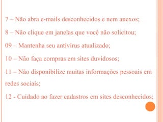 7 – Não abra e-mails desconhecidos e nem anexos;

8 – Não clique em janelas que você não solicitou;

09 – Mantenha seu antivírus atualizado;

10 – Não faça compras em sites duvidosos;

11 – Não disponibilize muitas informações pessoais em
redes sociais;

12 - Cuidado ao fazer cadastros em sites desconhecidos;
 