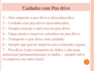 Cuidados com Pen drive
1 – Não empreste o pen drive a desconhecidos;
2 – Cuidado com pen drives desconhecidos;
3 – Sempre execute o antivirus no pen drive;
4 – Fique atento a arquivos estranhos no pen drive;
5 – Transporte o pen drive com cuidado;
6 – Sempre que gravar arquivos use a remoção segura;
7 – Pen drive é para transporte de dados e não para
armazenar permanentemente os dados - sempre salve
os arquivos em outro local;
 