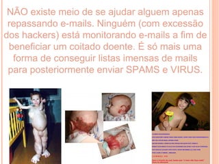 NÃO existe meio de se ajudar alguem apenas
 repassando e-mails. Ninguém (com excessão
dos hackers) está monitorando e-mails a fim de
 beneficiar um coitado doente. É só mais uma
  forma de conseguir listas imensas de mails
 para posteriormente enviar SPAMS e VIRUS.
 