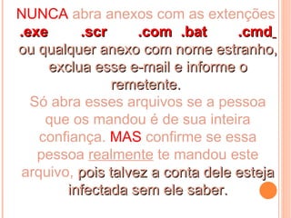 NUNCA abra anexos com as extenções:
.exe      .scr     .com .bat      .cmd
ou qualquer anexo com nome estranho,
     exclua esse e-mail e informe o
               remetente.
  Só abra esses arquivos se a pessoa
    que os mandou é de sua inteira
   confiança. MAS confirme se essa
   pessoa realmente te mandou este
arquivo, pois talvez a conta dele esteja
        infectada sem ele saber.
 