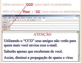 Utilize sempre o “CCO” para inserir os destinatários

NÃO UTILIZE “Para” e “CC” para colocar os destinatários




                       ATENÇÃO
Utilizando o “CCO” seus amigos não verão para
quem mais você enviou esse e-mail.
Saberão apenas que receberam de você.
Assim, diminui a propagação de spams e vírus
 