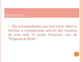 NETIQUETA

  São recomendações que tem como objetivo
 facilitar a comunicação através dos recursos
 de uma rede. O nome Netiqueta vem de
 "Etiqueta de Rede”.
 