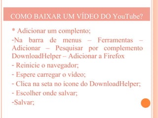 COMO BAIXAR UM VÍDEO DO YouTube?

* Adicionar um complento;
-Na barra de menus – Ferramentas –
Adicionar – Pesquisar por complemento
DownloadHelper – Adicionar a Firefox
- Reinicie o navegador;
- Espere carregar o vídeo;
- Clica na seta no ícone do DownloadHelper;
- Escolher onde salvar;
-Salvar;
 