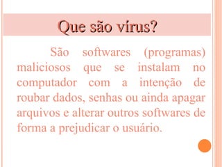 Que são vírus?
      São softwares (programas)
maliciosos que se instalam no
computador com a intenção de
roubar dados, senhas ou ainda apagar
arquivos e alterar outros softwares de
forma a prejudicar o usuário.
 