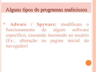 Alguns tipos de programas maliciosos

* Adware / Spyware: modificam o
 funcionamento de algum software
 específico, causando incomodo ao usuário
 (Ex.: alteração na pagina inicial do
 navegador)
 
