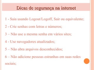 Dicas de segurança na internet

1 - Saia usando Logout/Logoff, Sair ou equivalente;

2 - Crie senhas com letras e números;

3 – Não use a mesma senha em vários sites;

4 - Use navegadores atualizados;

5 – Não abra arquivos desconhecidos;

6 – Não adicione pessoas estranhas em suas redes
sociais;
 