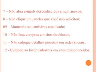 7 – Não abra e-mails desconhecidos e nem anexos;

8 – Não clique em janelas que você não solicitou;

09 – Mantenha seu antivírus atualizado;

10 – Não faça compras em sites duvidosos;

11 – Não coloque detalhes pessoais em redes sociais;

12 - Cuidado ao fazer cadastros em sites desconhecidos;
 