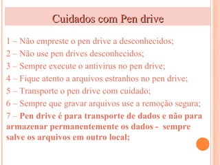 Cuidados com Pen drive
1 – Não empreste o pen drive a desconhecidos;
2 – Não use pen drives desconhecidos;
3 – Sempre execute o antivirus no pen drive;
4 – Fique atento a arquivos estranhos no pen drive;
5 – Transporte o pen drive com cuidado;
6 – Sempre que gravar arquivos use a remoção segura;
7 – Pen drive é para transporte de dados e não para
armazenar permanentemente os dados - sempre
salve os arquivos em outro local;
 