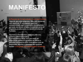 MANIFESTO
A Escola de Criatividade é um movimento,
mais do que uma empresa. Não tem carteiras,
nem quadros. É um espaço aberto e
compartilhado para o encontro de soluções,
geração de ideias simples e criativas para os
negócios, a educação e o desenvolvimento
humano.
Queremos transformar pessoas pelo seu
próprio potencial criativo.
E pretendemos fazer isso por meio da
inspiração, prática e geração de ideias e
projetos inovadores que contribuam com as
empresas, escolas e pessoas que querem
inovar e resgatar as habilidades criativas.
 