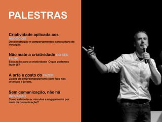 PALESTRAS
Criatividade aplicada aos
NEGÓCIOS
Desconstrução e comportamentos para cultura de
inovação.
Não mate a criatividade DO SEU
FILHO
Educação para a criatividade. O que podemos
fazer já?
A arte e gosto do FAZER
Lições de empreendedorismo com foco nas
crianças e jovens.
Sem comunicação, não há
INOVAÇÃO
Como estabelecer vínculos e engajamento por
meio da comunicação?
 