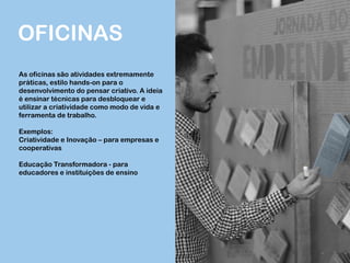 OFICINAS
As oficinas são atividades extremamente
práticas, estilo hands-on para o
desenvolvimento do pensar criativo. A ideia
é ensinar técnicas para desbloquear e
utilizar a criatividade como modo de vida e
ferramenta de trabalho.
Exemplos:
Criatividade e Inovação – para empresas e
cooperativas
Educação Transformadora - para
educadores e instituições de ensino
 