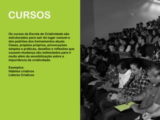 CURSOS
Os cursos da Escola de Criatividade são
estruturados para sair do lugar comum e
dos padrões dos treinamentos atuais.
Cases, projetos próprios, provocações
simples e práticas, desafios e reflexões que
causem mudança são estimulados para ir
muito além da sensibilização sobre a
importância da criatividade.
Exemplos:
Hábitos criativos
Líderes Criativos
 
