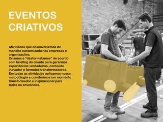 EVENTOS
CRIATIVOS
Atividades que desenvolvemos de
maneira customizada nas empresas e
organizações.
Criamos e “desformatamos” de acordo
com briefing do cliente para gerarmos
experiências verdadeiras, conteúdo
inovador e formatos transformadores.
Em todas as atividades aplicamos nossa
metodologia e construímos um momento
transformador e inspiracional para
todos os envolvidos.
 