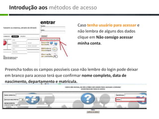 Preencha todos os campos possíveis caso não lembre do login pode deixar
em branco para acesso terá que confirmar nome completo, data de
nascimento, departamento e matrícula.
Caso tenha usuário para acessar e
não lembra de alguns dos dados
clique em Não consigo acessar
minha conta.
Introdução aos métodos de acesso
 