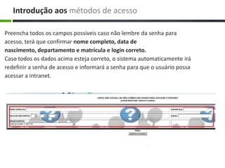 Preencha todos os campos possíveis caso não lembre da senha para
acesso, terá que confirmar nome completo, data de
nascimento, departamento e matrícula e login correto.
Caso todos os dados acima esteja correto, o sistema automaticamente irá
redefinir a senha de acesso e informará a senha para que o usuário possa
acessar a intranet.
Introdução aos métodos de acesso
 