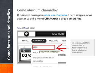 Comofazersuassolicitações Como abrir um chamado?
O primeiro passo para abrir um chamado é bem simples, após
acessar vá até o menu CHAMADO e clique em ABRIR.
Em seguida, você terá
que escolher o
departamento que
deseja solicitar um
atendimento.
 