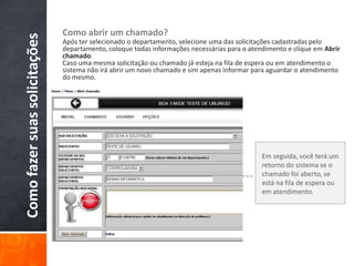 Comofazersuassolicitações Como abrir um chamado?
Após ter selecionado o departamento, selecione uma das solicitações cadastradas pelo
departamento, coloque todas informações necessárias para o atendimento e clique em Abrir
chamado.
Caso uma mesma solicitação ou chamado já esteja na fila de espera ou em atendimento o
sistema não irá abrir um novo chamado e sim apenas informar para aguardar o atendimento
do mesmo.
Em seguida, você terá um
retorno do sistema se o
chamado foi aberto, se
está na fila de espera ou
em atendimento.
 