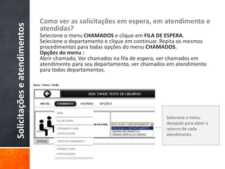 Solicitaçõeseatendimentos Como ver as solicitações em espera, em atendimento e
atendidas?
Selecione o menu CHAMADOS e clique em FILA DE ESPERA.
Selecione o departamento e clique em continuar. Repita os mesmos
procedimentos para todas opções do menu CHAMADOS.
Opções do menu :
Abrir chamado, Ver chamados na fila de espera, ver chamados em
atendimento para seu departamento, ver chamados em atendimento
para todos departamentos.
Selecione o menu
desejado para obter o
retorno de cada
atendimento.
 