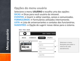Menuusuário Opções do menu usuário
Selecione o menu USUÁRIO e escolha uma das opções:
DICAS -> Dicas para você usuário da intranet.
EVENTOS -> Inserir e editar eventos, avisos e comunicados.
FORMULÁRIOS -> Formulários utilizados internamente.
LISTA -> Lista de aniversariantes e contatos dos funcionários.
SUGESTÕES -> Opção de sugerir novas ideias para o sistema.
Selecione o menu
desejado para obter o
retorno de cada
atendimento.
 