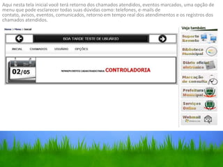 Aqui nesta tela inicial você terá retorno dos chamados atendidos, eventos marcados, uma opção de
menu que pode esclarecer todas suas dúvidas como: telefones, e-mails de
contato, avisos, eventos, comunicados, retorno em tempo real dos atendimentos e os registros dos
chamados atendidos.
 