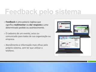 » Feedback é uma palavra inglesa que
significa realimentar ou dar resposta a uma
determinado pedido ou acontecimento.
» O cadastro de um evento, aviso ou
comunicado para todos de sua organização ou
empresa.
» Atendimento e informação mais eficaz pelo
próprio sistema, sem ter que utilizar o
telefone.
Feedback pelo sistema
 