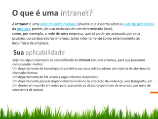 O que é uma intranet?
A intranet é uma rede de computadores privada que assenta sobre a suite de protocolos
da Internet, porém, de uso exclusivo de um determinado local,
como, por exemplo, a rede de uma empresa, que só pode ser acessada por seus
usuários ou colaboradores internos, tanto internamente como externamente ao
local físico da empresa.
Sua aplicabilidade
Vejamos alguns exemplos de aplicabilidade da intranet em uma empresa, para que possamos
compreender melhor.
Um departamento de tecnologia disponibiliza aos seus colaboradores um sistema de abertura de
chamado técnico;
Um departamento de RH anuncia vagas internas disponíveis;
Um departamento pessoal disponibiliza formulários de alteração de endereço, vale transporte, etc...
Um diretor em reunião em outro país, acessando os dados corporativos da empresa, por meio de
uma senha de acesso.
 