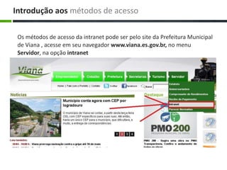 Os métodos de acesso da intranet pode ser pelo site da Prefeitura Municipal
de Viana , acesse em seu navegador www.viana.es.gov.br, no menu
Servidor, na opção intranet
Introdução aos métodos de acesso
 