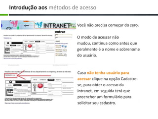 Caso não tenha usuário para
acessar clique na opção Cadastre-
se, para obter o acesso da
intranet, em seguida terá que
preencher um formulário para
solicitar seu cadastro.
Você não precisa começar do zero.
O modo de acessar não
mudou, continua como antes que
geralmente é o nome e sobrenome
do usuário.
Introdução aos métodos de acesso
 