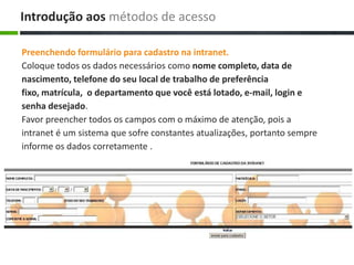 Preenchendo formulário para cadastro na intranet.
Coloque todos os dados necessários como nome completo, data de
nascimento, telefone do seu local de trabalho de preferência
fixo, matrícula, o departamento que você está lotado, e-mail, login e
senha desejado.
Favor preencher todos os campos com o máximo de atenção, pois a
intranet é um sistema que sofre constantes atualizações, portanto sempre
informe os dados corretamente .
Introdução aos métodos de acesso
 