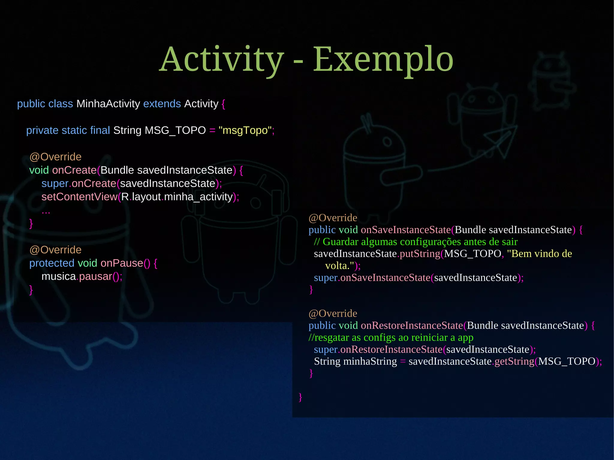 Activity - Exemplo
public class MinhaActivity extends Activity {

 private static final String MSG_TOPO = "msgTopo";

  @Override
  void onCreate(Bundle savedInstanceState) {
    super.onCreate(savedInstanceState);
    setContentView(R.layout.minha_activity);
    ...
                                                         @Override
  }
                                                         public void onSaveInstanceState(Bundle savedInstanceState) {
                                                           // Guardar algumas configurações antes de sair
  @Override                                                savedInstanceState.putString(MSG_TOPO, "Bem vindo de
  protected void onPause() {                                  volta.");
    musica.pausar();                                       super.onSaveInstanceState(savedInstanceState);
  }                                                      }

                                                         @Override
                                                         public void onRestoreInstanceState(Bundle savedInstanceState) {
                                                         //resgatar as configs ao reiniciar a app
                                                           super.onRestoreInstanceState(savedInstanceState);
                                                           String minhaString = savedInstanceState.getString(MSG_TOPO);
                                                         }

                                                     }
 